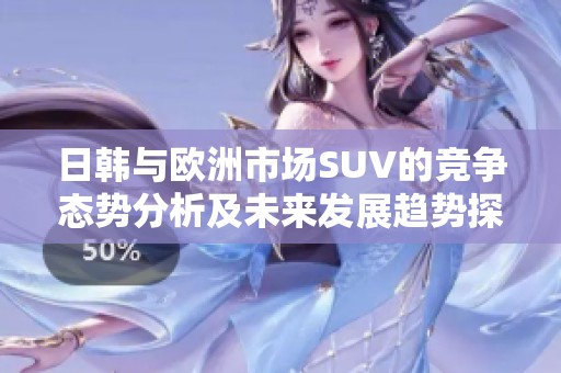 日韩与欧洲市场SUV的竞争态势分析及未来发展趋势探讨