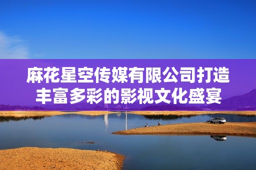 麻花星空传媒有限公司打造丰富多彩的影视文化盛宴