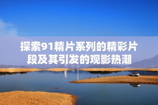 探索91精片系列的精彩片段及其引发的观影热潮