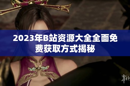 2023年B站资源大全全面免费获取方式揭秘