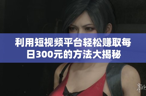 利用短视频平台轻松赚取每日300元的方法大揭秘