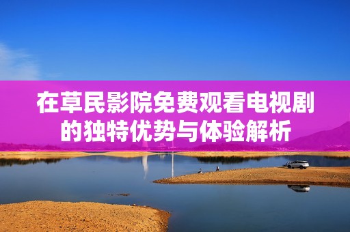 在草民影院免费观看电视剧的独特优势与体验解析