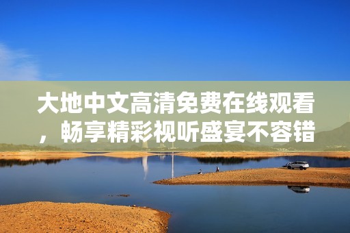 大地中文高清免费在线观看，畅享精彩视听盛宴不容错过