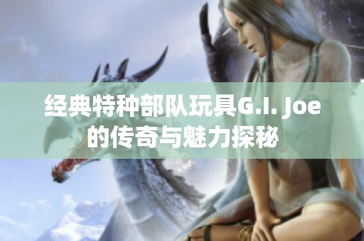 经典特种部队玩具G.I. Joe的传奇与魅力探秘