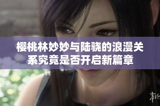 樱桃林妙妙与陆骁的浪漫关系究竟是否开启新篇章