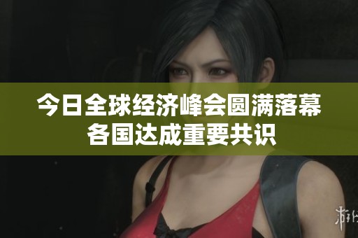 今日全球经济峰会圆满落幕 各国达成重要共识