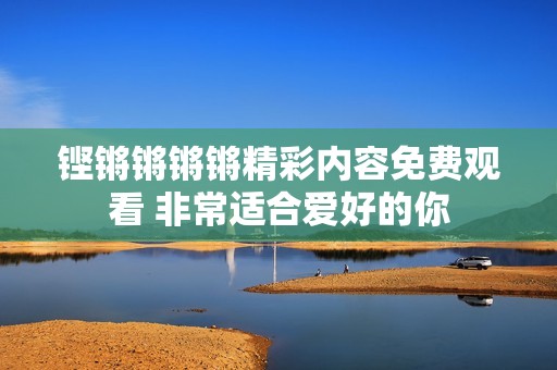 铿锵锵锵锵精彩内容免费观看 非常适合爱好的你
