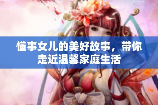 懂事女儿的美好故事，带你走近温馨家庭生活