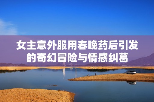 女主意外服用春晚药后引发的奇幻冒险与情感纠葛