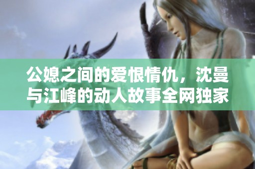 公媳之间的爱恨情仇，沈曼与江峰的动人故事全网独家阅读