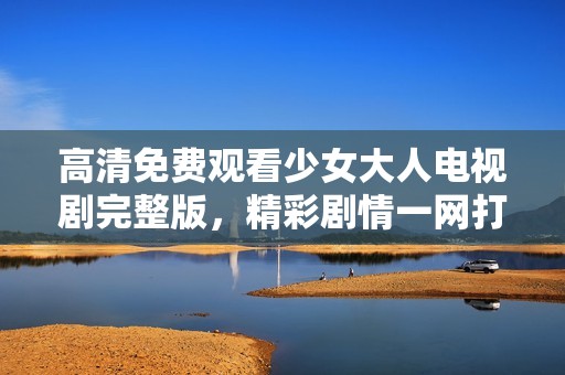 高清免费观看少女大人电视剧完整版，精彩剧情一网打尽