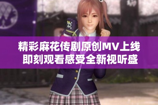 精彩麻花传剧原创MV上线 即刻观看感受全新视听盛宴