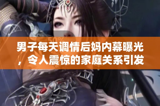 男子每天调情后妈内幕曝光，令人震惊的家庭关系引发热议