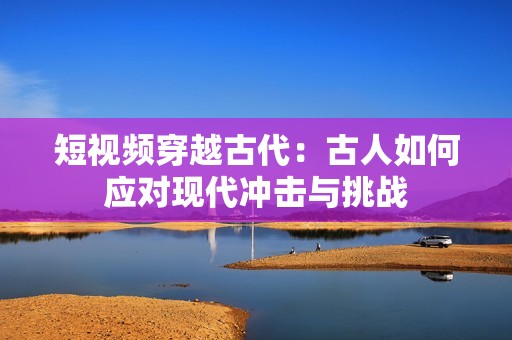 短视频穿越古代：古人如何应对现代冲击与挑战
