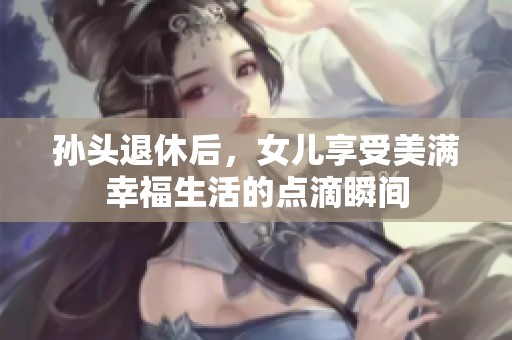 孙头退休后，女儿享受美满幸福生活的点滴瞬间