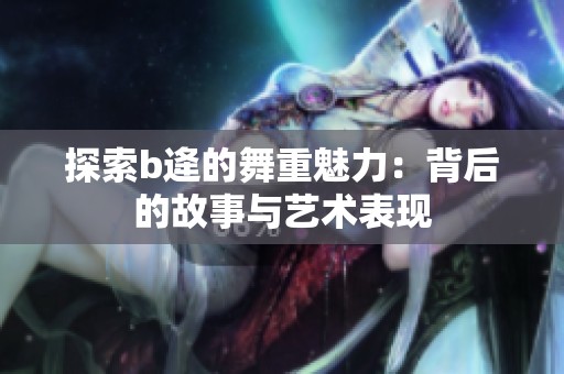 探索b逄的舞重魅力：背后的故事与艺术表现