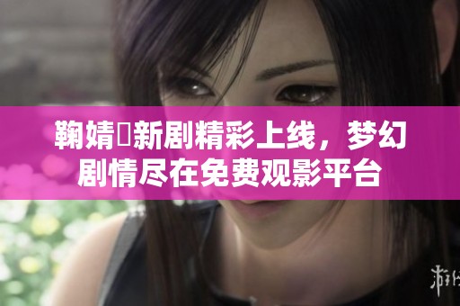 鞠婧祎新剧精彩上线，梦幻剧情尽在免费观影平台