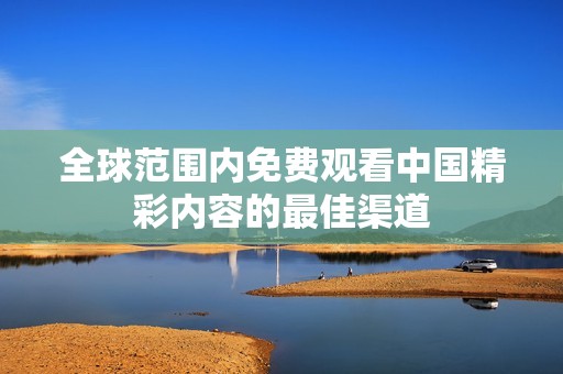 全球范围内免费观看中国精彩内容的最佳渠道