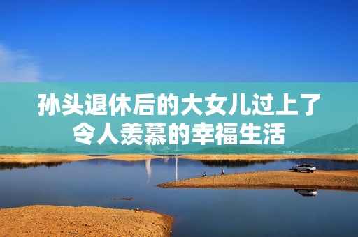 孙头退休后的大女儿过上了令人羡慕的幸福生活