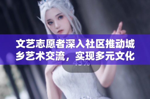 文艺志愿者深入社区推动城乡艺术交流，实现多元文化融合新局面