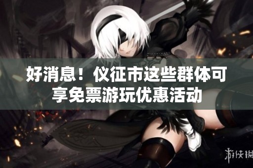 好消息！仪征市这些群体可享免票游玩优惠活动