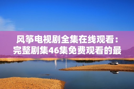 风筝电视剧全集在线观看：完整剧集46集免费观看的最佳选择