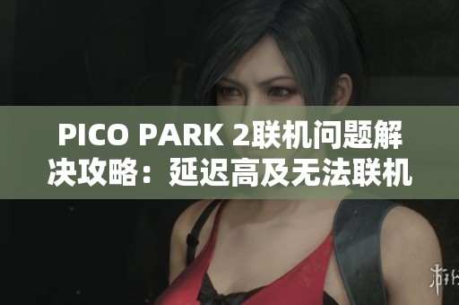 PICO PARK 2联机问题解决攻略：延迟高及无法联机的应对方法