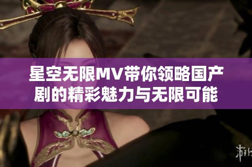 星空无限MV带你领略国产剧的精彩魅力与无限可能