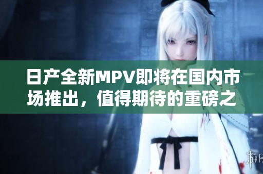 日产全新MPV即将在国内市场推出，值得期待的重磅之作