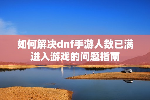 如何解决dnf手游人数已满进入游戏的问题指南