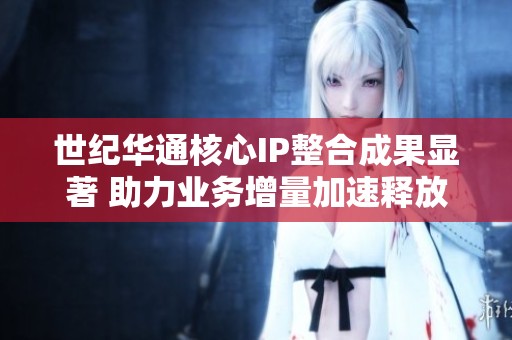 世纪华通核心IP整合成果显著 助力业务增量加速释放