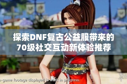 探索DNF复古公益服带来的70级社交互动新体验推荐