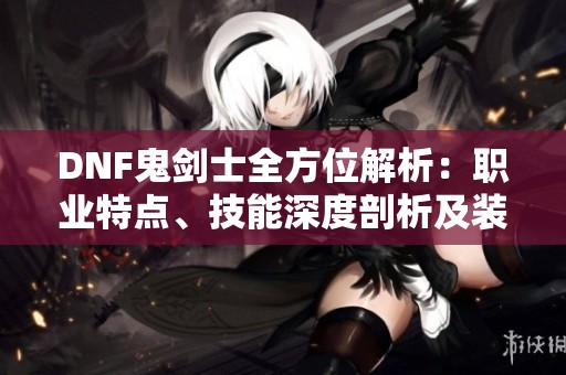 DNF鬼剑士全方位解析：职业特点、技能深度剖析及装备推荐指南