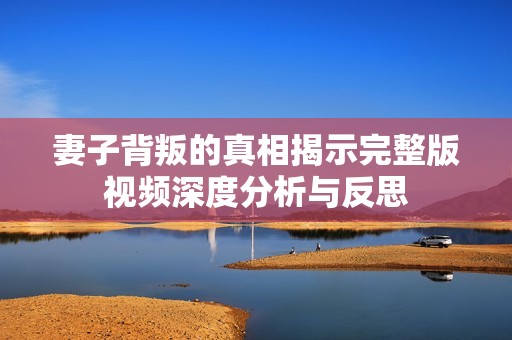 妻子背叛的真相揭示完整版视频深度分析与反思
