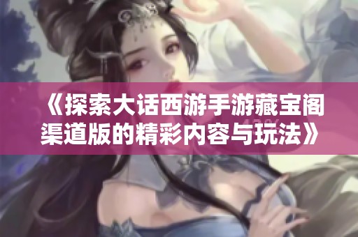 《探索大话西游手游藏宝阁渠道版的精彩内容与玩法》
