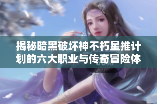 揭秘暗黑破坏神不朽星推计划的六大职业与传奇冒险体验