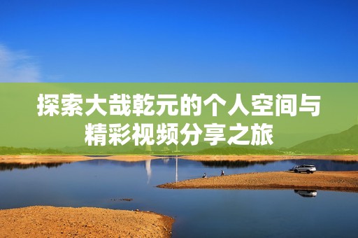 探索大哉乾元的个人空间与精彩视频分享之旅