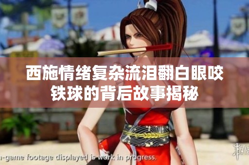 西施情绪复杂流泪翻白眼咬铁球的背后故事揭秘