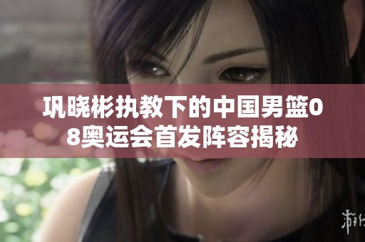 巩晓彬执教下的中国男篮08奥运会首发阵容揭秘