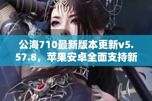公海710最新版本更新v5.57.8，苹果安卓全面支持新功能解析