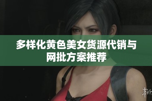 多样化黄色美女货源代销与网批方案推荐