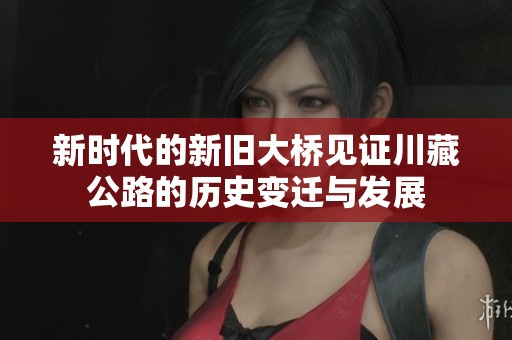新时代的新旧大桥见证川藏公路的历史变迁与发展