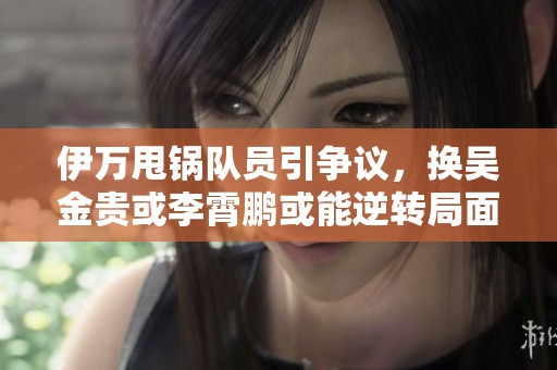 伊万甩锅队员引争议，换吴金贵或李霄鹏或能逆转局面