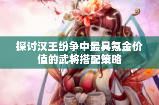 探讨汉王纷争中最具氪金价值的武将搭配策略