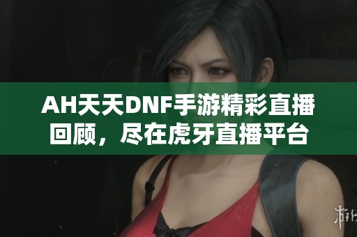 AH天天DNF手游精彩直播回顾，尽在虎牙直播平台