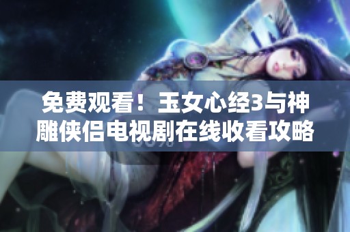 免费观看！玉女心经3与神雕侠侣电视剧在线收看攻略