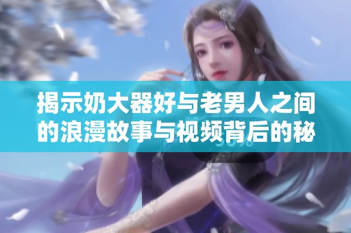 揭示奶大器好与老男人之间的浪漫故事与视频背后的秘密