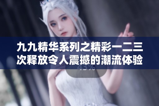 九九精华系列之精彩一二三次释放令人震撼的潮流体验