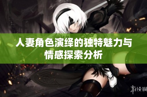 人妻角色演绎的独特魅力与情感探索分析