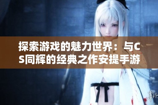 探索游戏的魅力世界：与CS同辉的经典之作安提手游网
